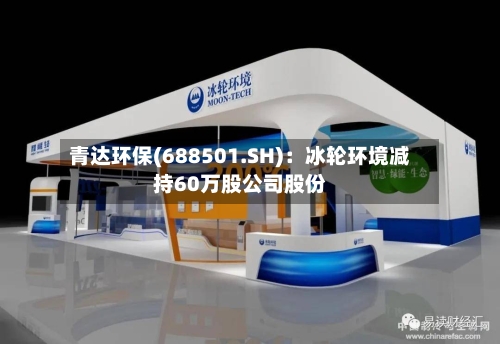 青达环保(688501.SH)：冰轮环境减持60万股公司股份