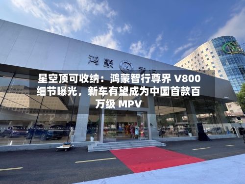 星空顶可收纳：鸿蒙智行尊界 V800 细节曝光，新车有望成为中国首款百万级 MPV-第2张图片