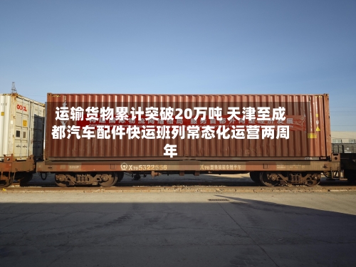 运输货物累计突破20万吨 天津至成都汽车配件快运班列常态化运营两周年