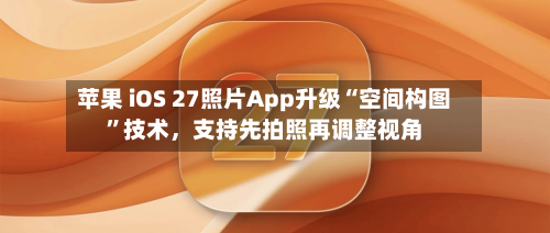 苹果 iOS 27照片App升级“空间构图”技术	，支持先拍照再调整视角-第2张图片
