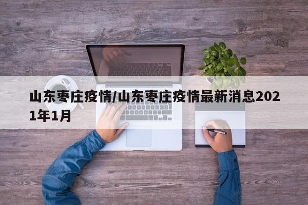 山东枣庄疫情/山东枣庄疫情最新消息2021年1月