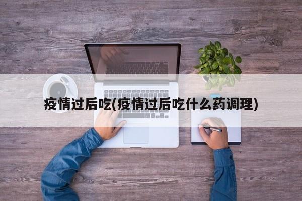 疫情过后吃(疫情过后吃什么药调理)