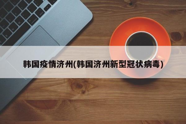 韩国疫情济州(韩国济州新型冠状病毒)