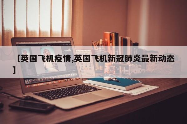 【英国飞机疫情,英国飞机新冠肺炎最新动态】