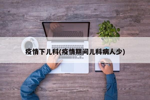 疫情下儿科(疫情期间儿科病人少)