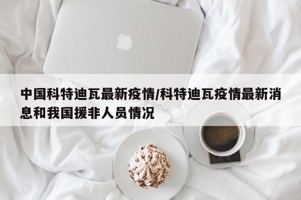 中国科特迪瓦最新疫情/科特迪瓦疫情最新消息和我国援非人员情况
