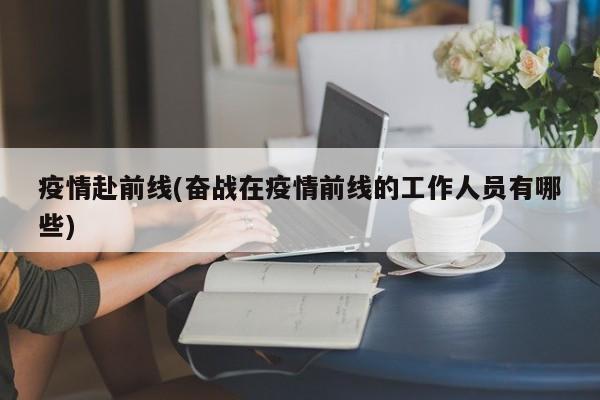 疫情赴前线(奋战在疫情前线的工作人员有哪些)