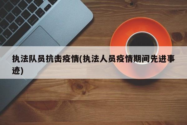 执法队员抗击疫情(执法人员疫情期间先进事迹)