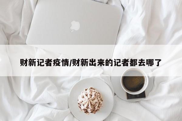 财新记者疫情/财新出来的记者都去哪了