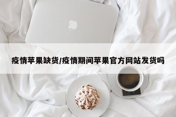 疫情苹果缺货/疫情期间苹果官方网站发货吗